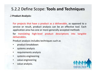 5.2.2 Define Scope: Tools and Techniques
.2 Product Analysis:

  For
  F projects th t h
          j t that have a product as a d li
                               d t       deliverable, as opposed t a
                                                 bl            d to
  service or result, product analysis can be an effective tool. Each
  application area has one or more generally accepted methods
  for translating high‐level product descriptions into tangible
  deliverables.
  Product analysis includes techniques such as
               y                  q
  • product breakdown
  • systems analysis
  • requirements analysis
  • systems engineering
  • value engineering
  • value analysis.
 
