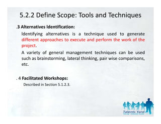 5.2.2 Define Scope: Tools and Techniques
.3 Alternatives ldentification:
   ldentifying alternatives is a technique used to generate
   different approaches t execute and perform th work of th
   diff     t        h to         t     d    f     the    k f the
   project.
   A variety of general management techniques can be used
             y   g              g               q
   such as brainstorming, lateral thinking, pair wise comparisons,
   etc.

. 4 Facilitated Workshops:
   Described in Section 5.1.2.3.
 