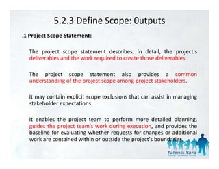 5.2.3 Define Scope: 0utputs
.1 Project Scope Statement:

  The project scope statement describes in detail the project's
                                  describes,     detail,     project s
  deliverables and the work required to create those deliverables.

  The project scope statement also provides a common
  understanding of the project scope among project stakeholders.

  It
  I may contain explicit scope exclusions that can assist i managing
              i     li i          l i      h          i in       i
  stakeholder expectations.

  It enables the project team to perform more detailed planning,
  guides the project team's work during execution, and provides the
  baseline for evaluating whether requests for changes or additional
  work are contained within or outside th project's b
      k        t i d ithi        t id the    j t' boundaries.
                                                        d i
 