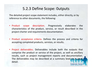 5.2.3 Define Scope: 0utputs
The detailed project scope statement includes, either directly, or by 
reference to other documents, the following:

• Product scope description. Progressively elaborates the
  characteristics of the product, service, or result described in the
  project charter and requirements d
     j     h        d     i        documentation.
                                                i

• Product acceptance criteria. Defines the process and criteria for
               p                             p
  accepting completed products, services, or results.

• P j t d li
  Project deliverables. D li
                  bl    Deliverables i l d b th th outputs th t
                                bl include both the        t t that
  comprise the product or service of the project, as well as ancillary
  results, such as project management reports and documentation.
  The d l
   h deliverables may b d
               bl       be described at a summary l l or in great
                                 b d                 level
  detail.
 