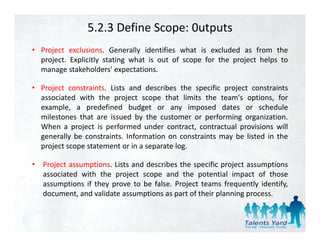 5.2.3 Define Scope: 0utputs
• Project exclusions. Generally identifies what is excluded as from the
  project. Explicitly stating what is out of scope for the project helps to
  manage stakeholders' expectations.

• Project constraints. Lists and describes the specific project constraints
  associated with the project scope that limits the team's options, for
  example,
  example a predefined budget or any imposed dates or schedule
  milestones that are issued by the customer or performing organization.
  When a project is performed under contract, contractual provisions will
  g
  generally be constraints. Information on constraints may be listed in the
          y                                              y
  project scope statement or in a separate log.

•   Project assumptions. Lists and describes the specific project assumptions
    associated with the project scope and the potential impact of those
    assumptions if they prove to be false. Project teams frequently identify,
    document, and validate assumptions as part of their planning process.
 
