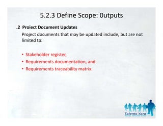 5.2.3 Define Scope: 0utputs
.2  Proiect Document Updates
    Project documents that may be updated include, but are not 
    limited to:
    li it d t

  • Stakeholder register
    Stakeholder register,
  • Requirements documentation, and
  • Requirements traceability matrix.
       q                    y
 