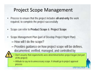 Project Scope Management
• Process to ensure that the project includes all-and-only the work
  required, to complete the p j successfully
    q     ,       p         project            y

• Scope can refer to Product Scope & Project Scope

• Scope Management Plan (part of Develop Project Mgmt Plan)
    – How will I do the scope?
    – Provides guidance on how project scope will be defines,
      documented, verified, managed,
      documented verified managed and controlled by
     •project management team determined before project began (not part
       Don’t assume that requirements were
       of the project)
     • Attitude to say no to unnecessary scope. It should go to project approval
       process
 