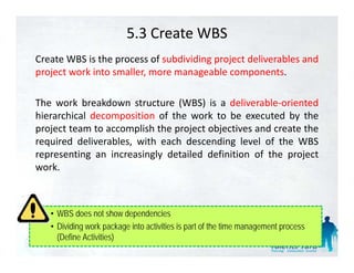 5.3 Create WBS
Create WBS is the process of subdividing project deliverables and
project work into smaller, more manageable components.

The work breakdown structure (WBS) is a deliverable‐oriented
hierarchical decomposition of the work to be executed by the
                   p                                       y
project team to accomplish the project objectives and create the
required deliverables, with each descending level of the WBS
representing an increasingly detailed definition of the project
work.



   • WBS does not show dependencies
   • Dividing work package into activities is part of the time management process
     (Define Activities)
 
