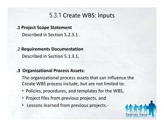 5.3.1 Create WBS: lnputs
.1 Project Scope Statement
   Described in Section 5.2.3.1 .

.2 Requirements Documentation
   Described in Section 5.1.3.1.
   Described in Section 5 1 3 1

.3  Organizational Process Assets:
.3 Organizational Process Assets:
    The organizational process assets that can influence the 
    Create WBS process include, but are not limited to:
    • Policies, procedures, and templates for the WBS,
    • Project files from previous projects, and
    • Lessons learned from previous projects.‐
                l      df
 