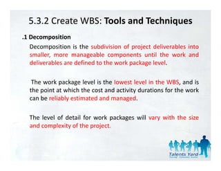 5.3.2 Create WBS: Tools and Techniques
.1 Decomposition
   Decomposition is the subdivision of project deliverables into
   smaller, more manageable components until th work and
       ll                   bl            t    til the    k d
   deliverables are defined to the work package level.

   The work package level is the Iowest level in the WBS, and is
  the point at which the cost and activity durations for the work
  can b reliably estimated and managed.
      be li bl      i     d d            d

  The level of detail for work packages will vary with the size
  and complexity of the project.
 