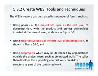 5.3.2 Create WBS: Tools and Techniques
The WBS structure can be created in a number of forms, such as:

• Using phases of the project life cycle as the first level of
  decomposition, with the product and project deliverables
  inserted at the second level, as shown in Figure 5‐9;
                              ,               g       ;

• Using major deliverables as the first level of decomposition, as
  shown in Figure 5‐l 0; and

• U i subprojects which may b d l
  Using b j t hi h                be developed b organizations
                                             d by      i ti
  outside the project team, such as contracted work. The seller
  then develops the supporting contract work breakdown
  structure as part of the contracted work.
 