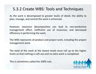 5.3.2 Create WBS: Tools and Techniques
As the work is decomposed to greater levels of detail, the ability to
plan, manage, and control the work is enhanced.

However, excessive decomposition can lead to non‐productive
management effort, inefficient use of resources, and decreased
efficiency i performing the work.
 ffi i     in   f   i    h     k

The WBS represents all product and project work, including the project
management work.

The total of the work at the lowest levels must roll up to the higher
levels so that nothing is Left out and no extra work is completed.

This is sometimes called the 100% rule.
 