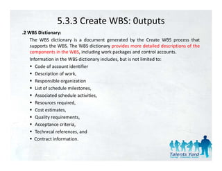 5.3.3 Create WBS: 0utputs
.2 WBS Di ti
 2       Dictionary:
    The WBS dictionary is a document generated by the Create WBS process that
    supports the WBS. The WBS dictionary provides more detailed descriptions of the
    components in the WBS, including work packages and control accounts.
    lnformation in the WBS dictionary includes, but is not limited to:
       Code of account identifier
       Description of work
                       work,
       Responsible organization
       List of schedule milestones,
       Associated schedule activities
                             activities,
       Resources required,
       Cost estimates,
       Quality requirements
                requirements,
       Acceptance criteria,
       Technrcal references, and
       Contract information
                 information.
 