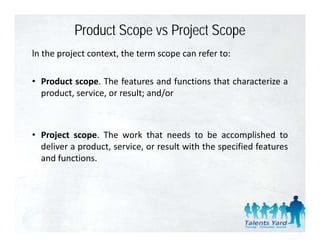Product Scope vs Project Scope
ln the project context, the term scope can refer to:

• Product scope. The features and functions that characterize a
  product, service, or result; and/or



• Project scope. The work that needs to be accomplished to
      j       p                                          p
  deliver a product, service, or result with the specified features
  and functions.
 