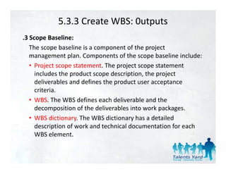 5.3.3 Create WBS: 0utputs
.3 Scope Baseline:
   The scope baseline is a component of the project  
   management plan. Components of the scope baseline include:
                t l C             t f th         b li i l d
   • Project scope statement. The project scope statement 
     includes the product scope description, the project 
                  p          p         p    ,    p j
     deliverables and defines the product user acceptance 
     criteria.
   • WBS Th WBS d fi
     WBS. The WBS defines each deliverable and the 
                                h d li   bl     d h
     decomposition of the deliverables into work packages.
   • WBS dictionary. The WBS dictionary has a detailed
     WBS dictionary. The WBS dictionary has a detailed 
     description of work and technical documentation for each 
     WBS element.
 