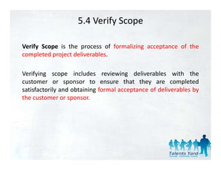 5.4 Verify Scope

Verify Scope is the process of formalizing acceptance of the
completed project d li
      l t d  j t deliverables.
                         bl

Verifying scope includes reviewing deliverables with the
customer or sponsor to ensure that they are completed
satisfactorily and obtaining formal acceptance of deliverables by
the customer or sponsor.
 h
 