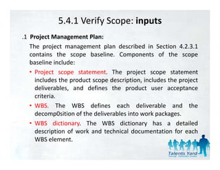 5.4.1 Verify Scope: inputs
.1 Project Management Plan:
   The project management plan described in Section 4.2.3.1
   contains th scope b li
       t i     the       baseline. C
                                   Components of th scope
                                               t    f the
   baseline include:
   • Project scope statement. The project scope statement
         j         p                  p j          p
     includes the product scope description, includes the project
     deliverables, and defines the product user acceptance
     criteria.
     criteria
   • WBS. The WBS defines each deliverable and the
     decomp0sition of the deliverables into work packages.
   • WBS dictionary. The WBS dictionary has a detailed
     description of work and technical documentation for each
     WBS element
           element.
 