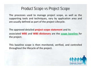 Product Scope vs Project Scope
The processes used to manage project scope, as well as the
supporting tools and techniques, vary by application area and
are usually defined as part of the project Lifecycle
                                           Lifecycle.

The approved detailed project scope statement and its
     pp               p j        p
associated WBS and WBS dictionary are the scope baseline for
the project.

This baseline scope is then monitored, verified, and controlled
throughout the lifecycle of the project
                                project.
 