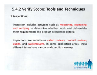 5.4.2 Verify Scope: Tools and Techniques
.1 inspections:

  lnspection includes activities such as measuring, examining,
  and verifying to determine whether work and deliverables
  meet requirements and product acceptance criteria.
          q               p            p

  inspections are sometimes called reviews, product reviews,
  audits, and walkthroughs. ln some application areas, these
  different terms have narrow and specific meanings.
 