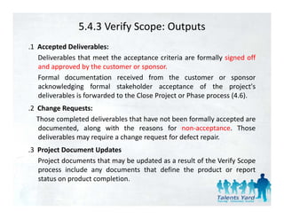 5.4.3 Verify Scope: Outputs
.1 Accepted Deliverables:
   Deliverables that meet the acceptance criteria are formally signed off
   and approved by the customer or sponsor
                                      sponsor.
   Formal documentation received from the customer or sponsor
   acknowledging formal stakeholder acceptance of the project's
   deliverables is forwarded to the Close Project or Phase process (4 6)
                                                                   (4.6).
.2 Change Requests:
   Those completed deliverables that have not been formally accepted are
   documented, along with the reasons for non‐acceptance. Those
   deliverables may require a change request for defect repair.
.3 Project Document Updates
 3
   Project documents that may be updated as a result of the Verify Scope
   process include any documents that define the product or report
   status on product completion
                     completion.
 