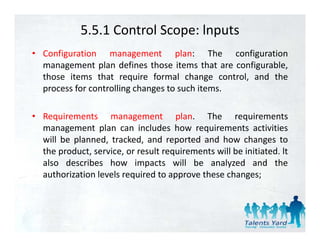 5.5.1 Control Scope: lnputs
• Configuration management plan: The configuration
  management plan defines those items that are configurable,
  those items that require formal change control and the
                                               control,
  process for controlling changes to such items.

• Requirements management plan. The requirements
  management plan can includes how requirements activities
  will be planned tracked and reported and how changes to
          planned, tracked,
  the product, service, or result requirements will be initiated. lt
  also describes how impacts will be analyzed and the
  authorization levels required to approve these changes;
 