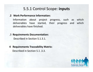 5.5.1 Control Scope: inputs
.2 Work Performance lnformation:
   lnformation about project progress, such as which
   deliverables h
   d li    bl    have started, th i progress and which
                          t t d their          d  hi h
   deliverables have finished.

.3 Requirements Documentation:
    Described in Section 5.1.3.1.

4 Requirements Traceability Matrix:
  Described in Section 5.1 .3.3.
 