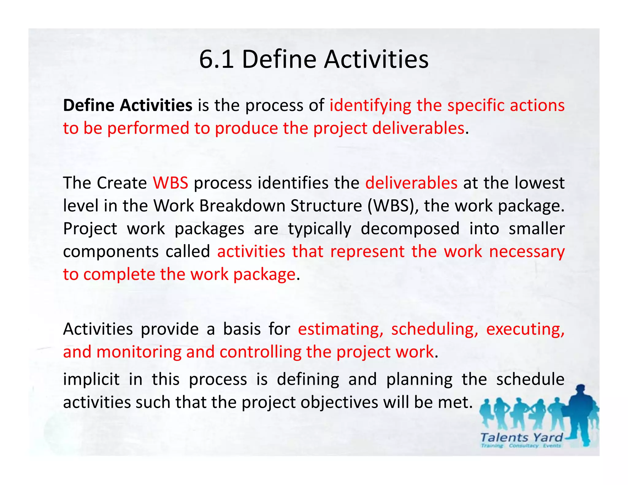6.1 Define Activities
Define Activities is the process of identifying the specific actions
to be performed to produce the project deliverables.

The Create WBS process identifies the deliverables at the lowest
level in the Work Breakdown Structure (WBS), the work package.
                                      (     ),          p    g
Project work packages are typically decomposed into smaller
components called activities that represent the work necessary
to complete the work package
                      package.

Activities provide a basis for estimating, scheduling, executing,
and monitoring and controlling the project work.
implicit in this process is defining and planning the schedule
activities such that the project objectives will b met.
              h h h               b           ll be
 