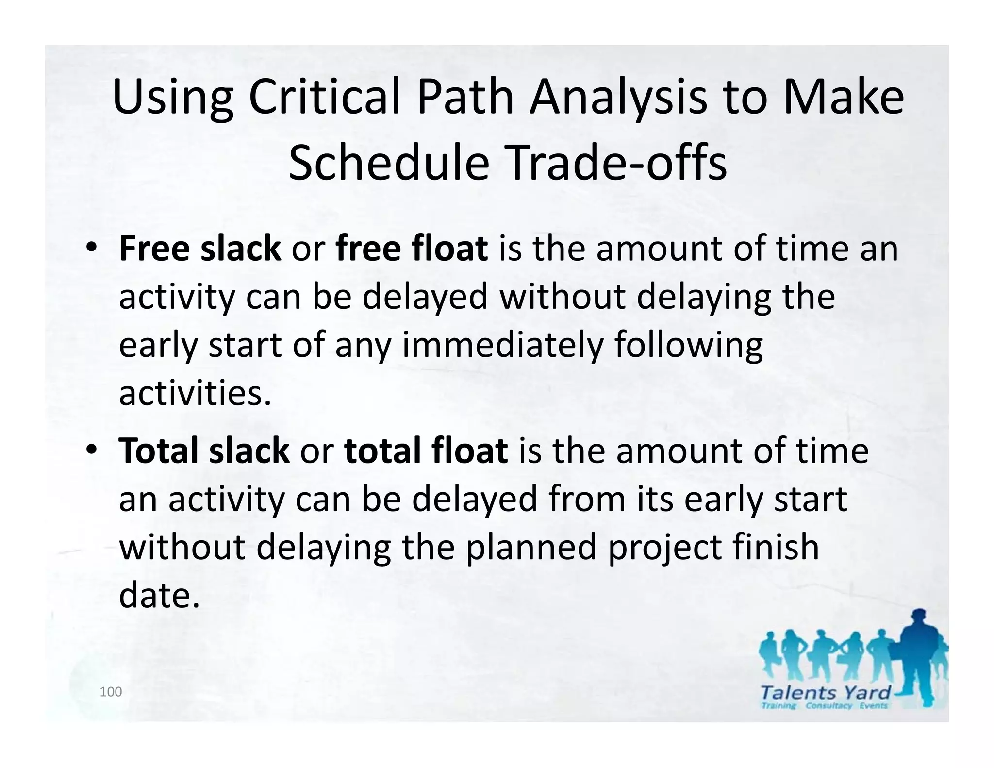 Using Critical Path Analysis to Make 
         Schedule Trade‐offs
                           ff
• F
  Free slack or f
         l k free float i th
                       fl t is the amount of time an 
                                        t f ti
  activity can be delayed without delaying the 
  early start of any immediately following 
     l t t f         i      di t l f ll i
  activities.
• Total slack or total float is the amount of time 
  an activity can be delayed from its early start 
  without delaying the planned project finish 
  date.

100
 