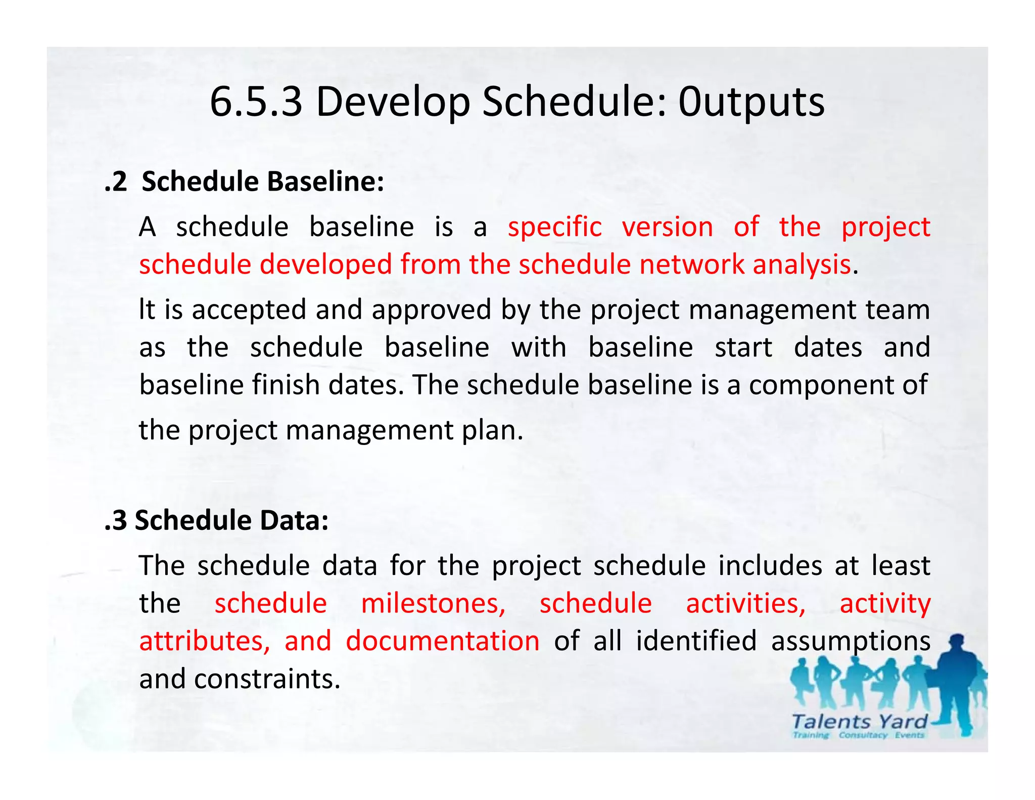 6.5.3 Develop Schedule: 0utputs
.2 Schedule Baseline:
   A schedule baseline is a specific version of the project
   schedule developed from the schedule network analysis.
   lt is accepted and approved by the project management team
   as the schedule baseline with baseline start dates and
   baseline finish dates. The schedule baseline is a component of
   the project management plan.

.3 Schedule Data:
   The schedule data for the project schedule includes at least
   the schedule milestones, schedule activities, activity
   attributes, and documentation of all identified assumptions
             ,                                          p
   and constraints.
 