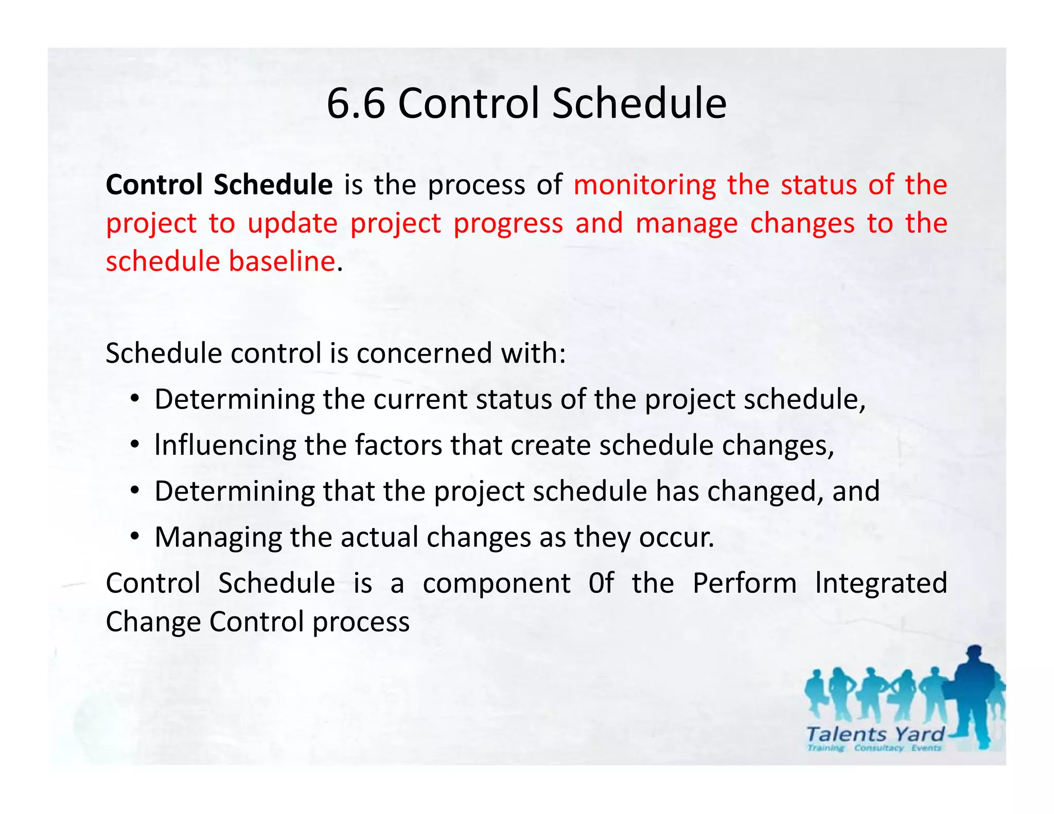 6.6 Control Schedule
Control Schedule is the process of monitoring the status of the
project to update project progress and manage changes to the
schedule b li
  h d l baseline.

Schedule control is concerned with:
  • Determining the current status of the project schedule,
  • lnfluencing the factors that create schedule changes,
              g                                      g ,
  • Determining that the project schedule has changed, and
  • Managing the actual changes as they occur.
Control Schedule is a component 0f the Perform lntegrated
Change Control process
 