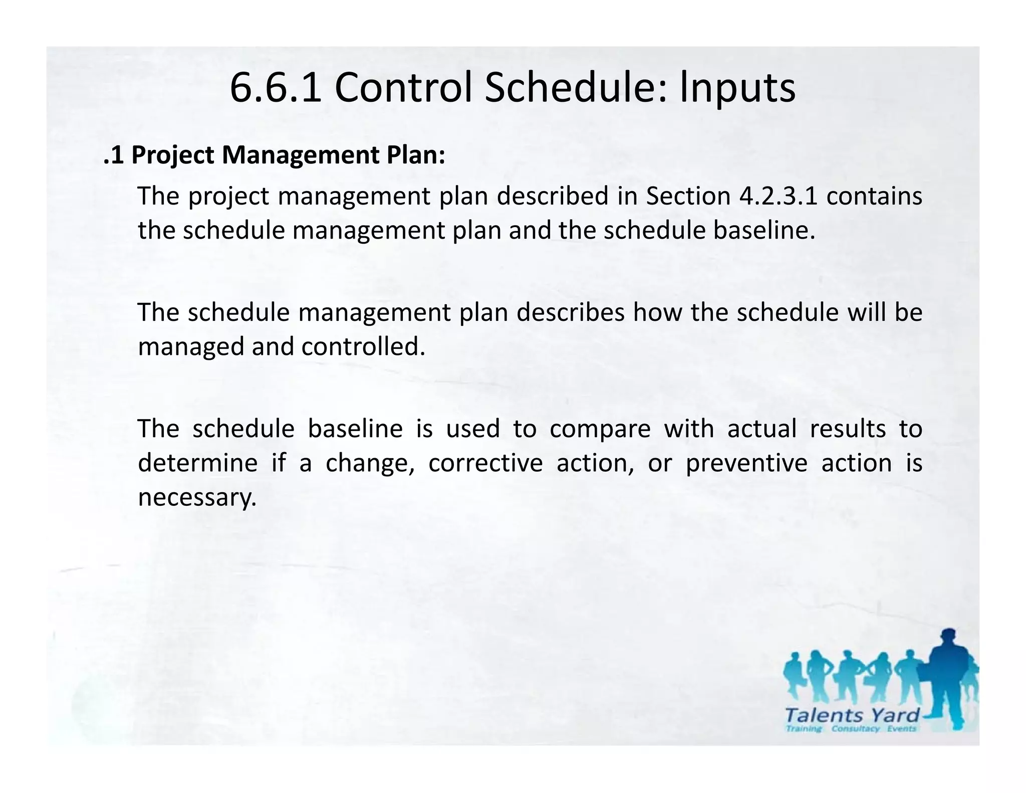 6.6.1 Control Schedule: lnputs
.1 P j
 1 Project M
           Management Pl
                      Plan:
   The project management plan described in Section 4.2.3.1 contains
   the schedule management plan and the schedule baseline.

  The schedule management plan describes how the schedule will be
  managed and controlled
               controlled.

  The schedule baseline is used to compare with actual results to
  determine if a change, corrective action, or preventive action is
  necessary.
 