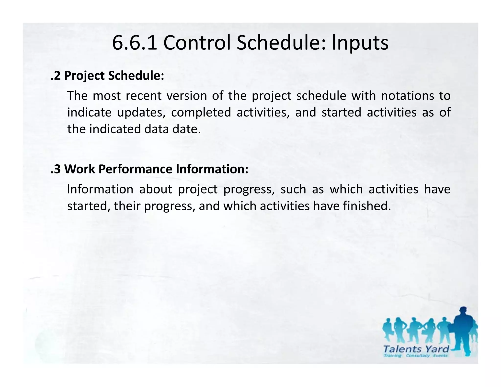6.6.1 Control Schedule: lnputs
.2 P j
 2 Project S h d l
           Schedule:
   The most recent version of the project schedule with notations to
   indicate updates, completed activities, and started activities as of
   the indicated data date.

.3 Work Performance lnformation:
 3
   lnformation about project progress, such as which activities have
   started, their progress, and which activities have finished.
 
