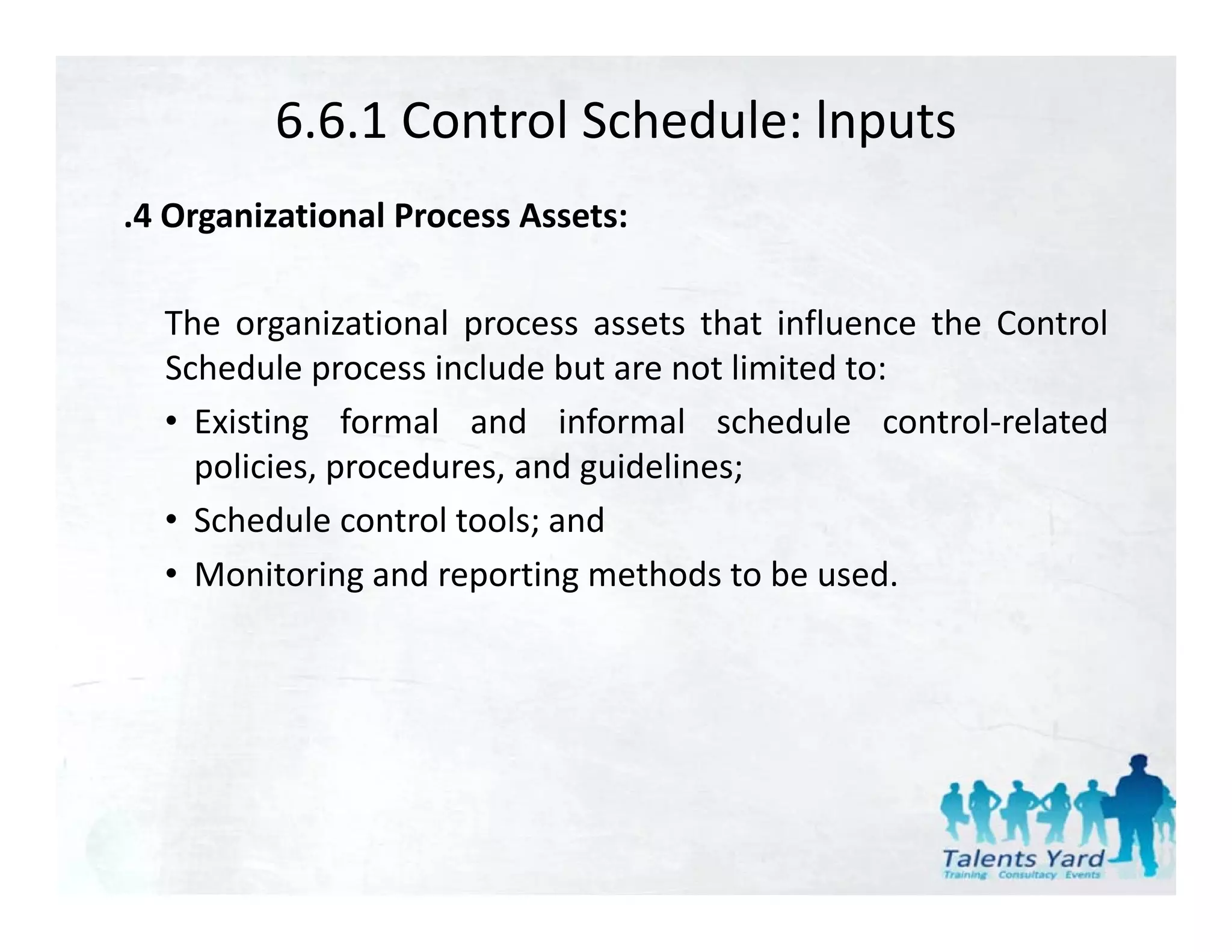 6.6.1 Control Schedule: lnputs
.4 Organizational Process Assets:

  The organizational process assets that influence the Control
  Schedule process include but are not limited to:
  • E isting formal and informal sched le control related
    Existing                           schedule control‐related
    policies, procedures, and guidelines;
  • Schedule control tools; and
                           ;
  • Monitoring and reporting methods to be used.
 