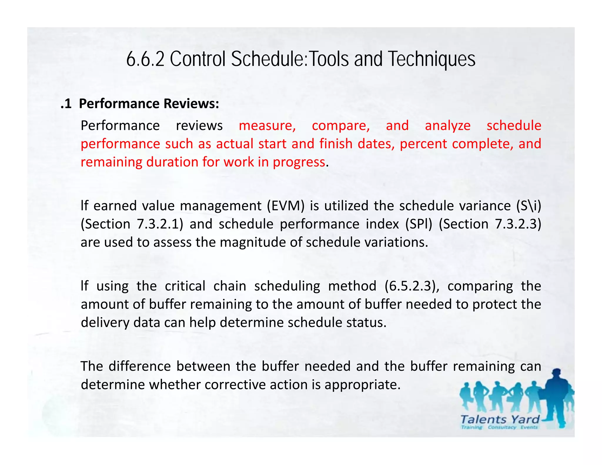 6.6.2 Control Schedule:Tools and Techniques
.1 Performance Reviews:
   Performance reviews measure, compare, and analyze schedule
   performance such as actual start and finish dates percent complete and
                                               dates,        complete,
   remaining duration for work in progress.

   lf earned value management (EVM) is utilized the sched le variance (Si)
              al e                         tili ed    schedule ariance
   (Section 7.3.2.1) and schedule performance index (SPl) (Section 7.3.2.3)
   are used to assess the magnitude of schedule variations.

   lf using the critical chain scheduling method (6.5.2.3), comparing the
   amount of buffer remaining to the amount of buffer needed to protect the
   delivery data can help determine schedule status
                                             status.

   The difference between the buffer needed and the buffer remaining can
   determine whether corrective action is appropriate.
   d           h h
 