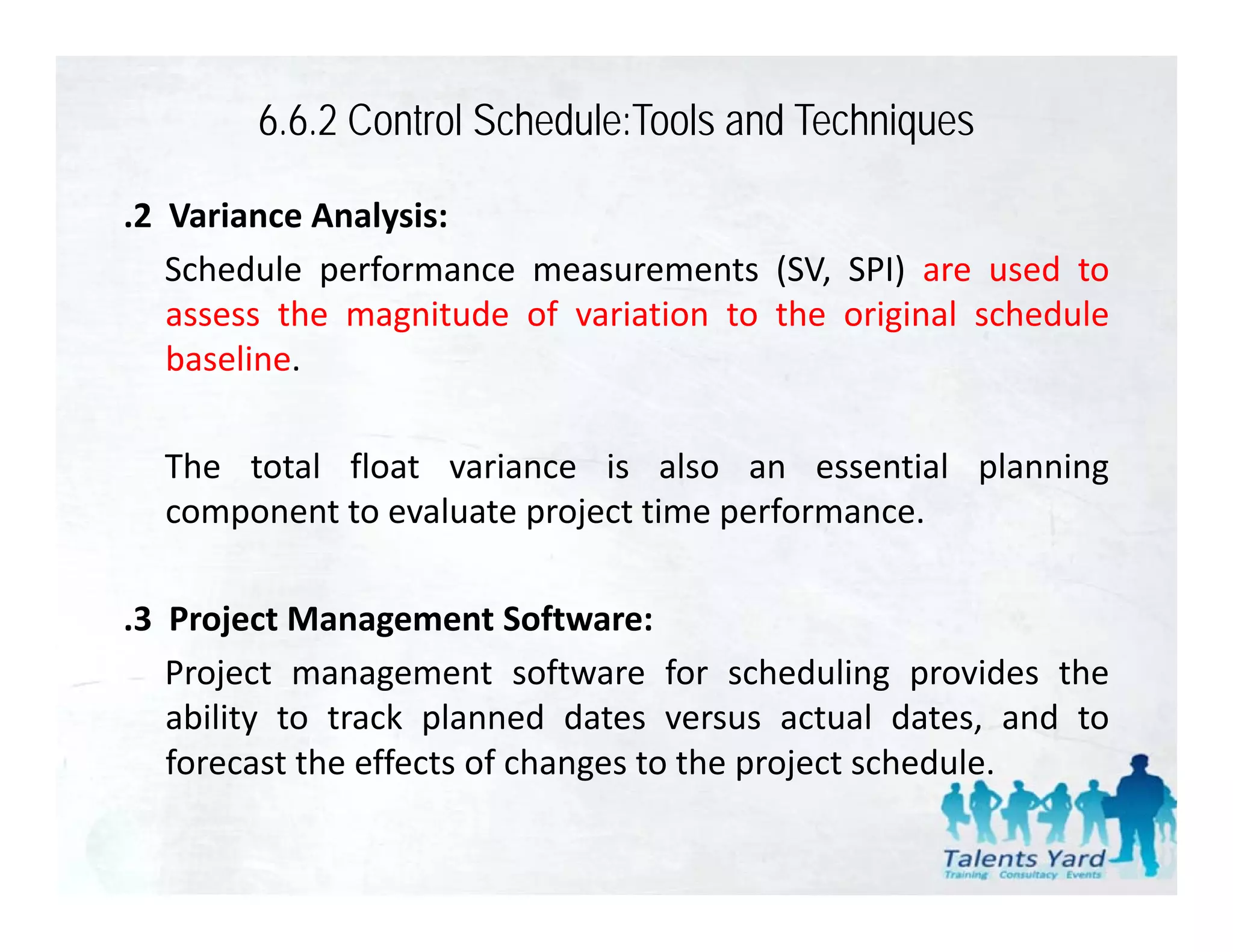 6.6.2 Control Schedule:Tools and Techniques

.2 Variance Analysis:
   Schedule performance measurements (SV, SPI) are used to
   assess the magnitude of variation to the original schedule
   baseline.

  The total float variance is also an essential planning
  component to evaluate project time performance.

.3 Project Management Software:
   Project management software for scheduling provides the
   ability to track planned dates versus actual dates, and to
   forecast the effects of changes to the project schedule.
                               g          p j
 