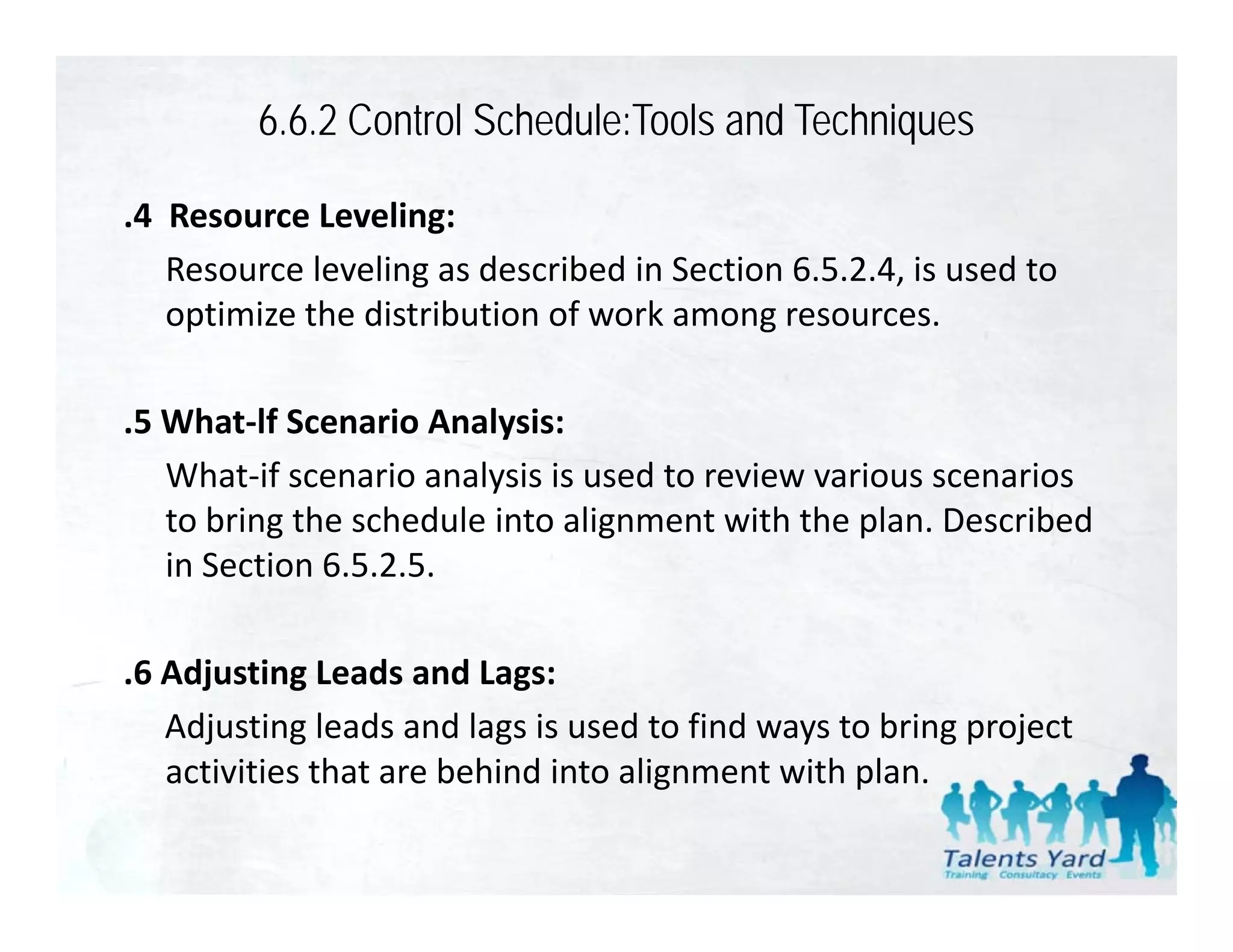 6.6.2 Control Schedule:Tools and Techniques

.4  Resource Leveling:
    Resource leveling as described in Section 6.5.2.4, is used to 
    optimize the distribution of work among resources.

.5 What‐lf Scenario Analysis:
 5 What lf Scenario Analysis
   What‐if scenario analysis is used to review various scenarios 
   to bring the schedule into alignment with the plan. Described 
          g                      g                p
   in Section 6.5.2.5.

.6 Adjusting Leads and Lags:
   Adjusting leads and lags is used to find ways to bring project 
   activities that are behind into alignment with plan.
   activities that are behind into alignment with plan
 