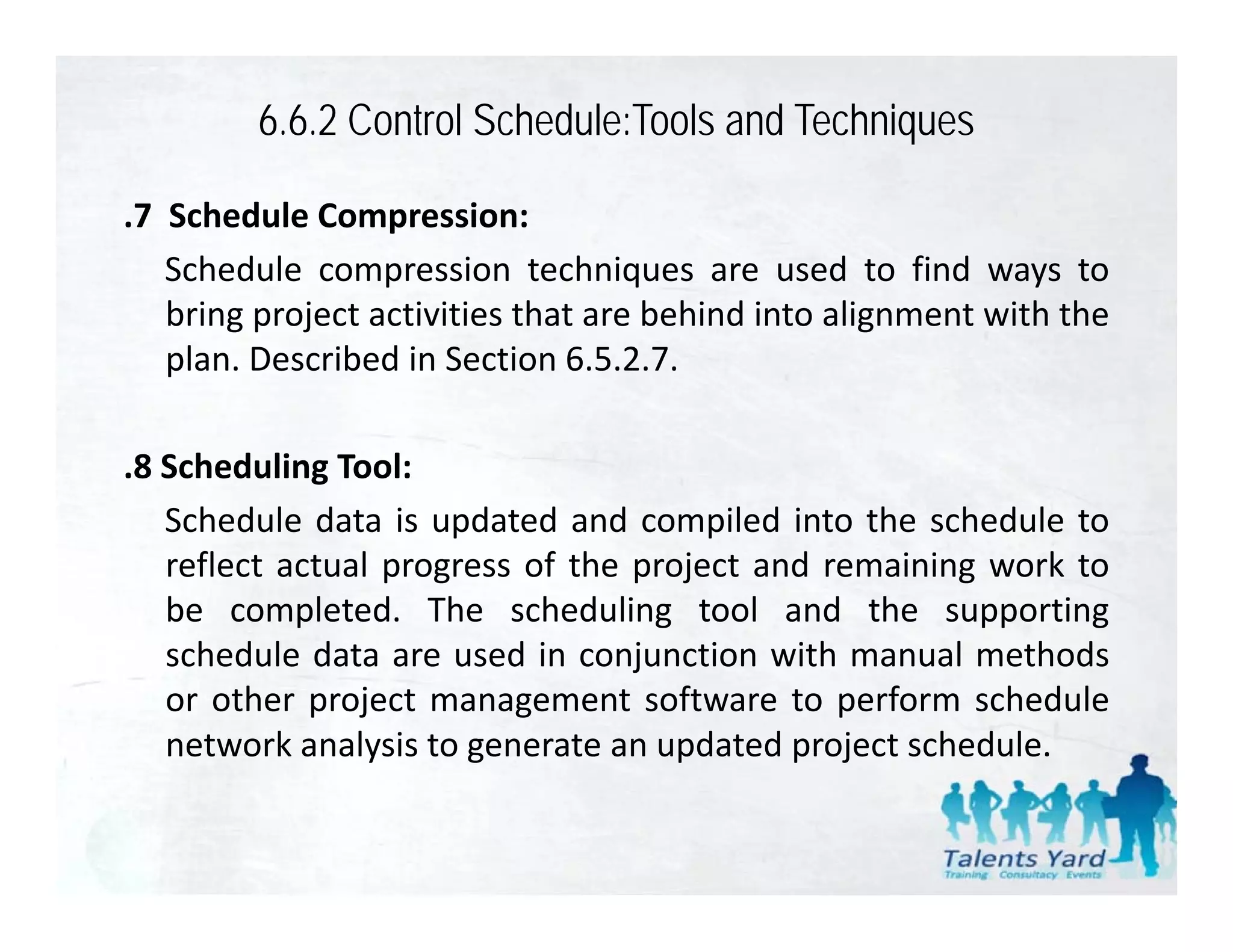 6.6.2 Control Schedule:Tools and Techniques

.7 Schedule Compression:
   Schedule compression techniques are used to find ways to
   bring project activities that are behind into alignment with the
   plan. Described in Section 6.5.2.7.

.8 Scheduling Tool:
   Schedule data is updated and compiled into the schedule to
                      p                p
   reflect actual progress of the project and remaining work to
   be completed. The scheduling tool and the supporting
   schedule data are used in conjunction with manual methods
   or other project management software to perform schedule
   network analysis to generate an updated project schedule.
 