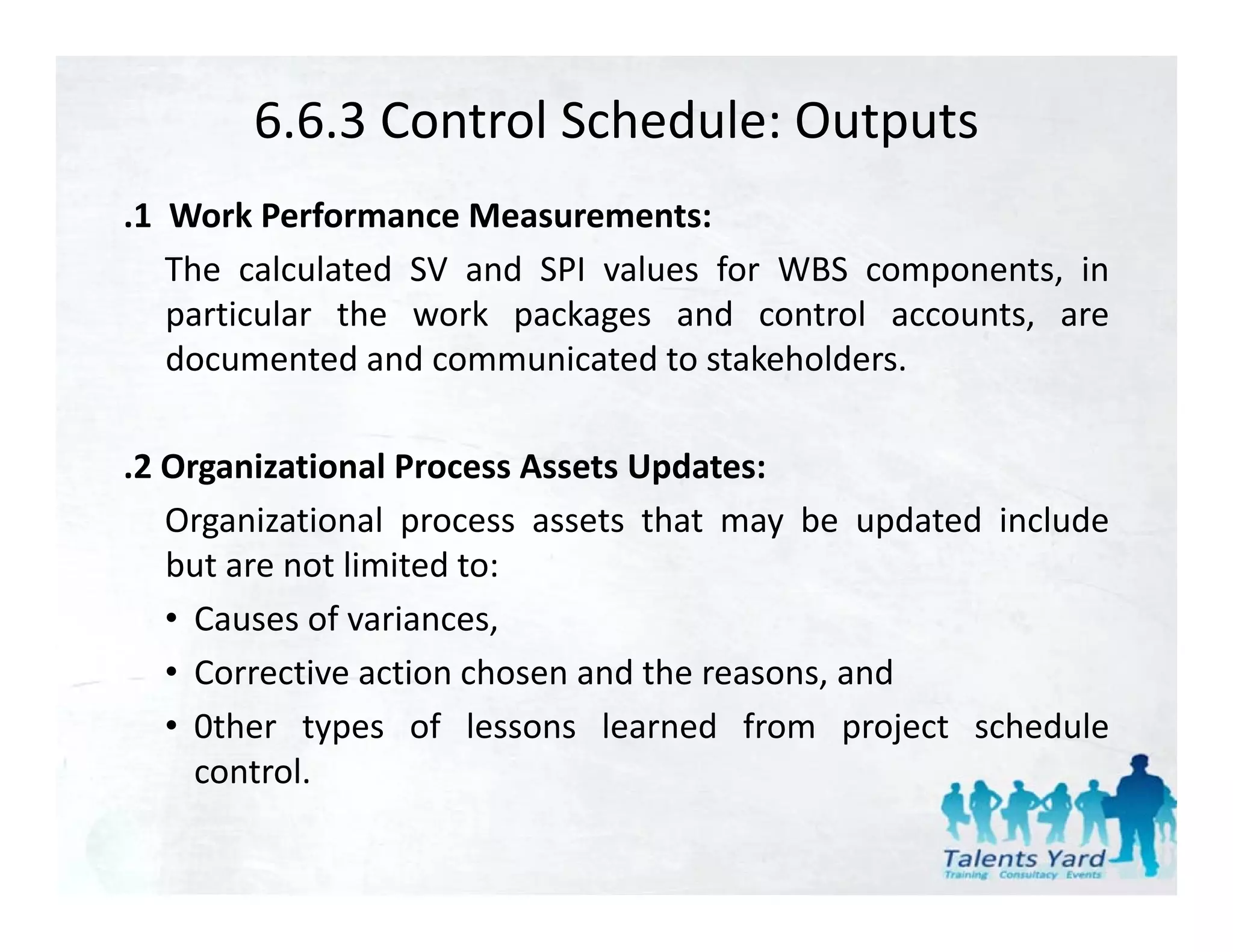 6.6.3 Control Schedule: Outputs
.1 Work Performance Measurements:
   The calculated SV and SPI values for WBS components, in
   particular the work packages and control accounts, are
   documented and communicated to stakeholders.

.2 Organizational Process Assets Updates:
   Organizational process assets that may be updated include
      g            p                      y      p
   but are not limited to:
   • Causes of variances,
   • Corrective action chosen and the reasons, and
   • 0ther types of lessons learned from project schedule
     control.
     control
 