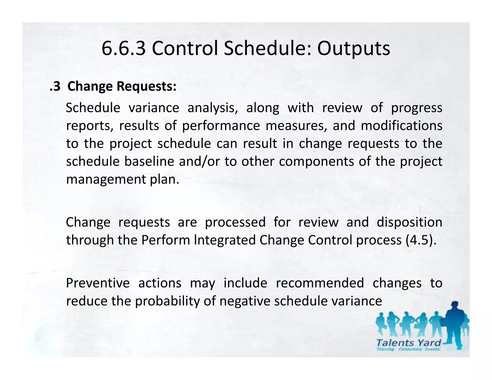 6.6.3 Control Schedule: Outputs
.3 Change Requests:
   Schedule variance analysis, along with review of progress
   reports, results of performance measures, and modifications
   to the project schedule can result in change requests to the
   schedule baseline and/or to other components of the project
                          /               p             p j
   management plan.

  Change requests are processed for review and disposition
  through the Perform lntegrated Change Control process (4.5).

  Preventive actions may include recommended changes to
  reduce the probability of negative schedule variance
 