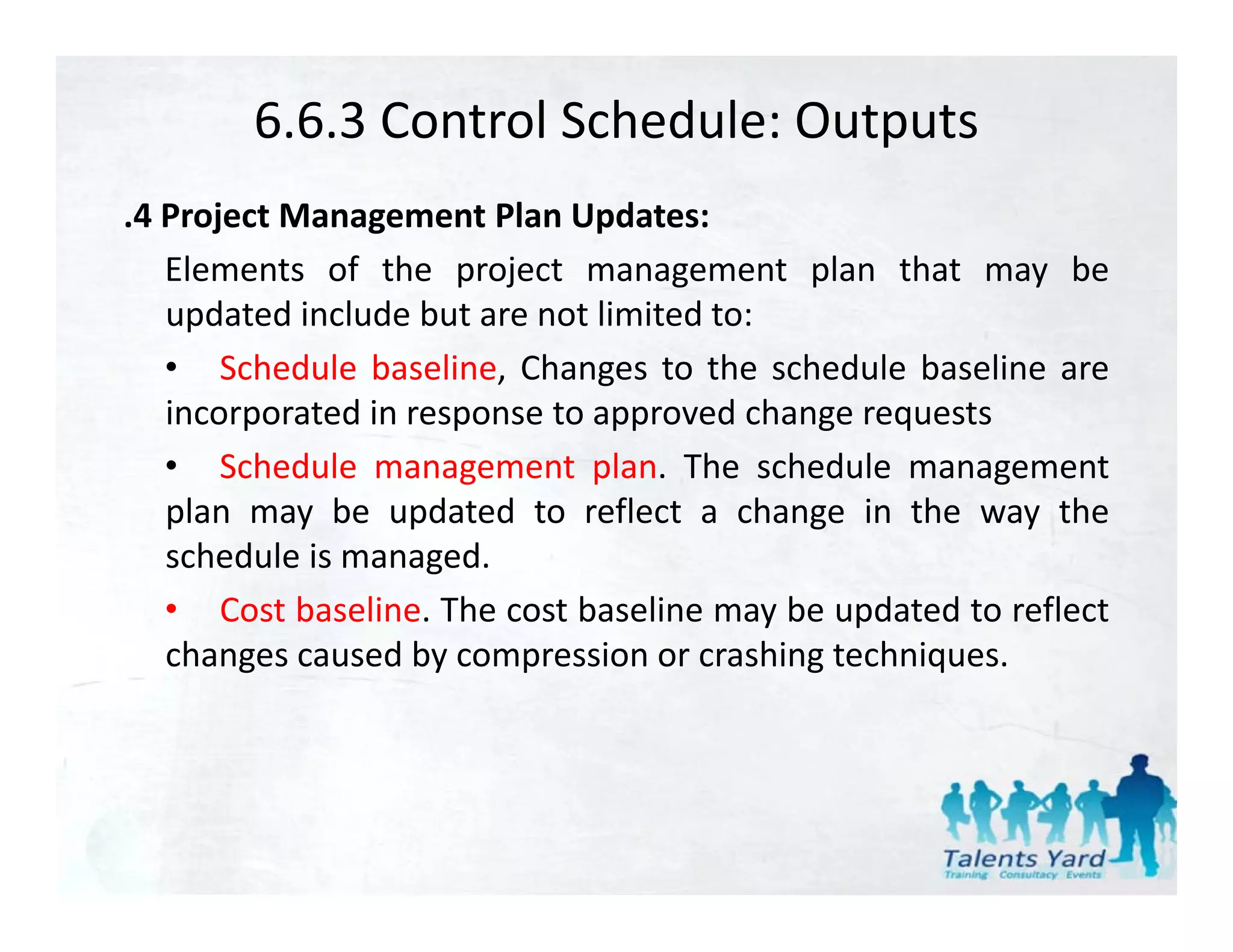 6.6.3 Control Schedule: Outputs
.4 Project Management Plan Updates:
   Elements of the project management plan that may be
   updated include but are not limited to:
   • Schedule baseline, Changes to the schedule baseline are
   incorporated in response to approved change requests
   • Schedule management plan. The schedule management
   plan may be updated to reflect a change in the way the
   schedule is managed.
   • Cost baseline. The cost baseline may be updated to reflect
   changes caused by compression or crashing techniques
                                             techniques.
 