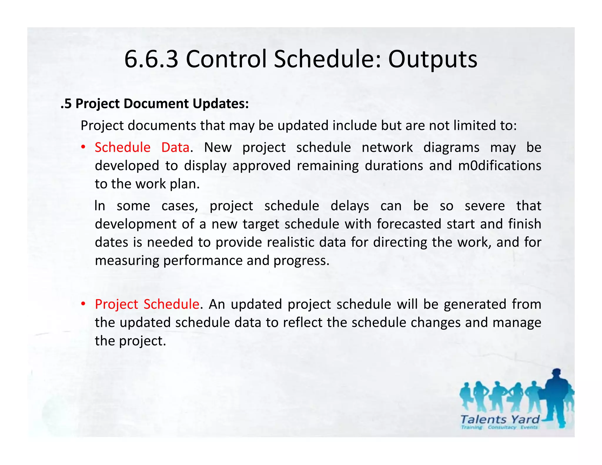 6.6.3 Control Schedule: Outputs
.5 Project Document Updates:
    Project documents that may be updated include but are not limited to:
    • S h d l D t N
      Schedule Data. New project schedule network di
                                j t h d l            t   k diagrams may b   be
      developed to display approved remaining durations and m0difications
      to the work plan.
      ln some cases project sched le dela s can be so se ere that
                 cases,         schedule delays                    severe
      development of a new target schedule with forecasted start and finish
      dates is needed to provide realistic data for directing the work, and for
      measuring performance and progress
                                  progress.

   • Project Schedule. An updated project schedule will be generated from
     the updated schedule data to reflect the schedule changes and manage
     the project.
 