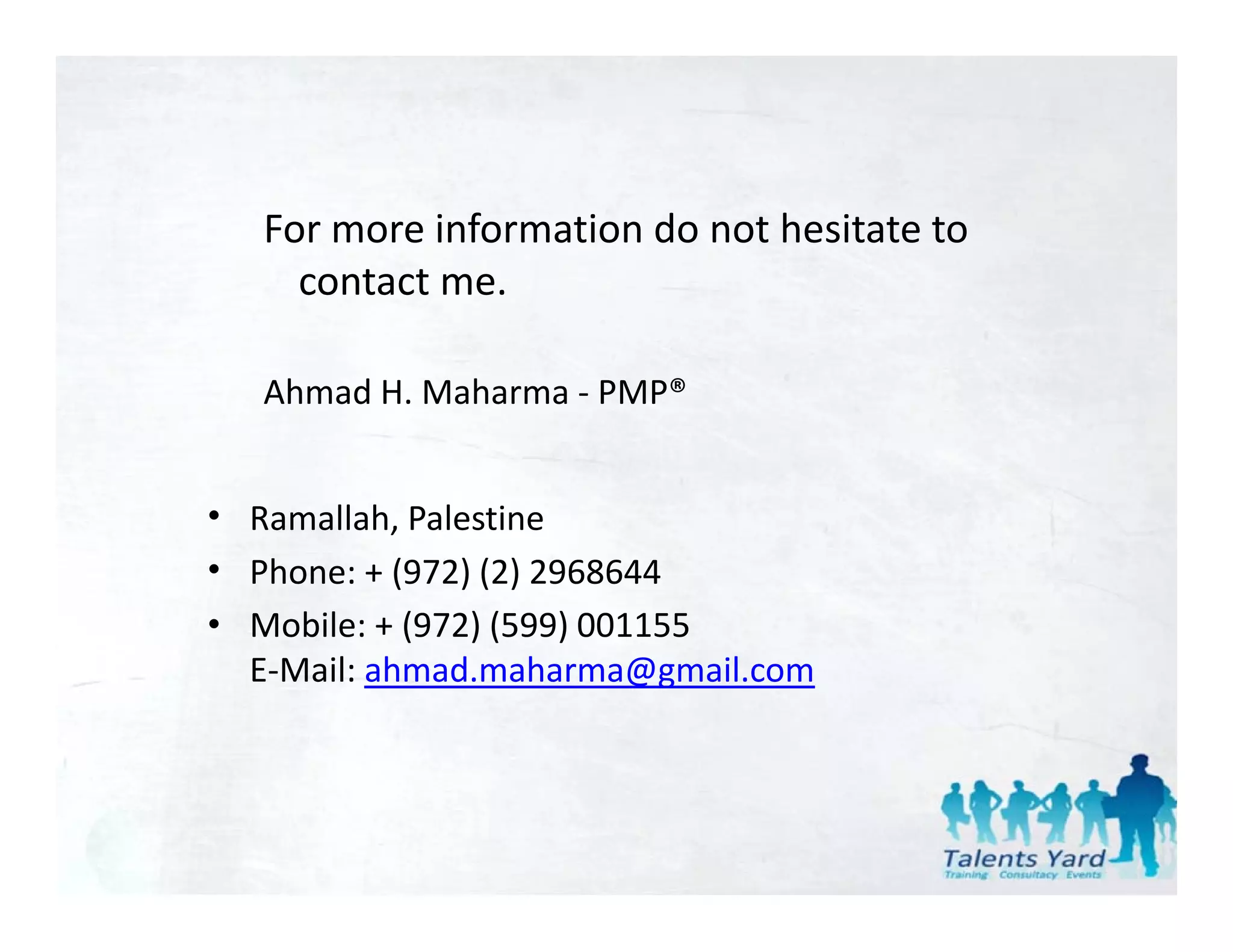 For more information do not hesitate to 
     contact me.

   Ahmad H. Maharma ‐ PMP®


• Ramallah, Palestine 
• Phone: + (972) (2) 2968644
• Mobile: + (972) (599) 001155
  E‐Mail: ahmad.maharma@gmail.com
 