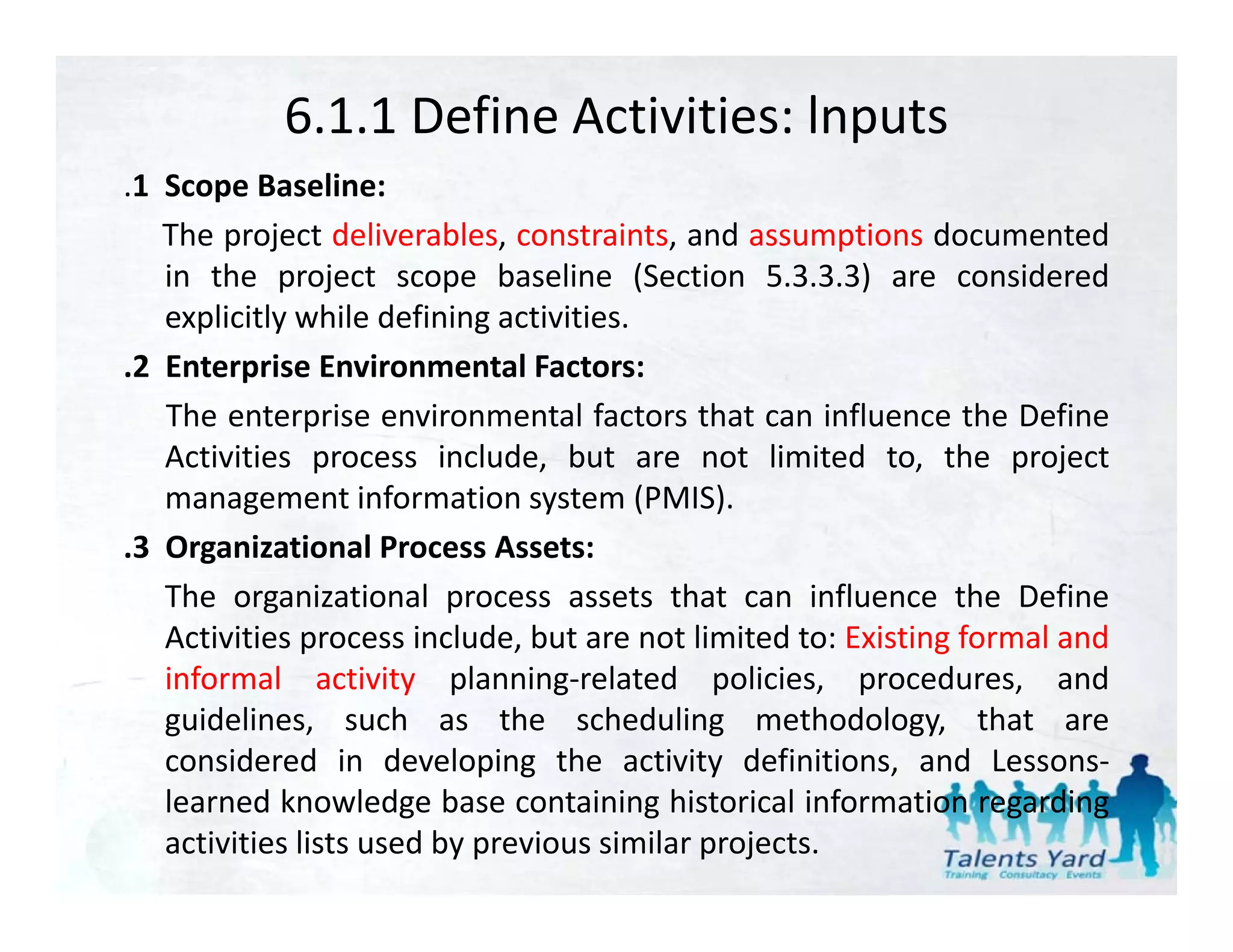 6.1.1 Define Activities: lnputs
.1 S
 1 Scope B li
           Baseline:
   The project deliverables, constraints, and assumptions documented
   in the project scope baseline (Section 5.3.3.3) are considered
   explicitly while defining activities.
.2 Enterprise Environmental Factors:
   The enterprise environmental factors that can influence the Define
   Activities process include, but are not limited to, the project
   management information system (PMIS).
.3 O
 3 Organizational Process Assets:
          i i       l
   The organizational process assets that can influence the Define
   Activities process include, but are not limited to: Existing formal and
   informal activity planning‐related policies, procedures, and
   guidelines, such as the scheduling methodology, that are
   considered in developing the activity definitions, and Lessons‐
                            p g              y             ,
   learned knowledge base containing historical information regarding
   activities lists used by previous similar projects.
 