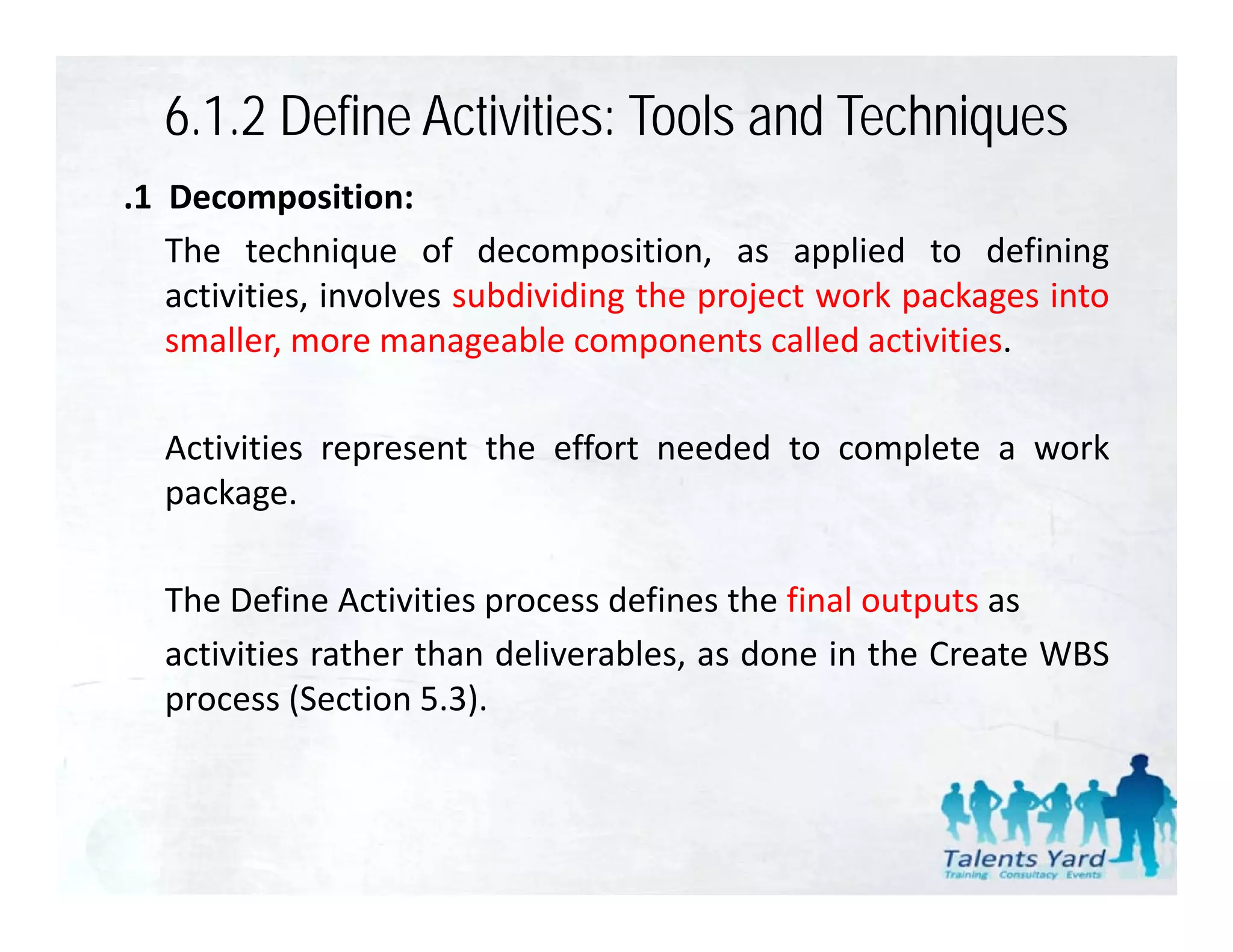 6.1.2 Define Activities: Tools and Techniques
.1 Decomposition:
   The technique of decomposition, as applied to defining
   activities,
   activities involves subdividing the project work packages into
   smaller, more manageable components called activities.

  Activities represent the effort needed to complete a work
  package.

  The Define Activities process defines the final outputs as
  activities rather than deliverables as done in the Create WBS
                         deliverables,
  process (Section 5.3).
 
