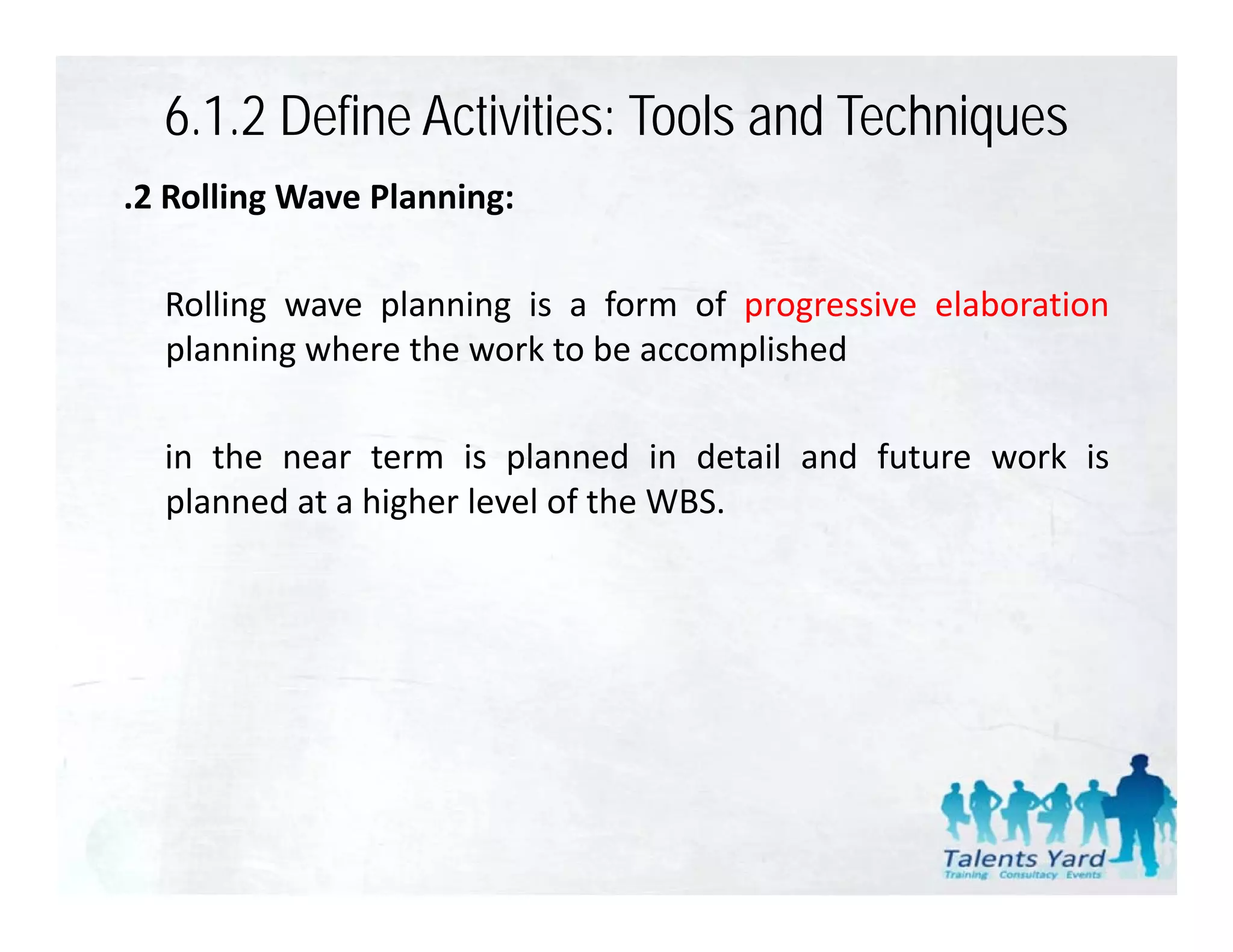6.1.2 Define Activities: Tools and Techniques
.2 Rolling Wave Planning:

  Rolling
  R lli wave planning i a f
                l    i is form of progressive elaboration
                                    f        i l b ti
  planning where the work to be accomplished

  in the near term is planned in detail and future work is
  planned at a higher level of the WBS.
 