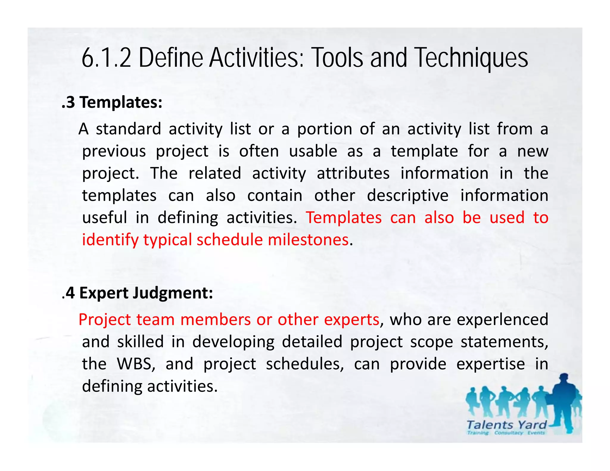 6.1.2 Define Activities: Tools and Techniques
.3 Templates:
   A standard activity list or a portion of an activity list from a
   previous project i often usable as a t
        i        j t is ft         bl        template f a new
                                                  l t for
   project. The related activity attributes information in the
   templates can also contain other descriptive information
   useful in defining activities. Templates can also be used to
   identify typical schedule milestones.

.4 Expert Judgment:
   Project team members or other experts, who are experlenced
   and skilled in developing detailed project scope statements,
   the WBS, and project schedules, can provide expertise in
   defining activities
             activities.
 