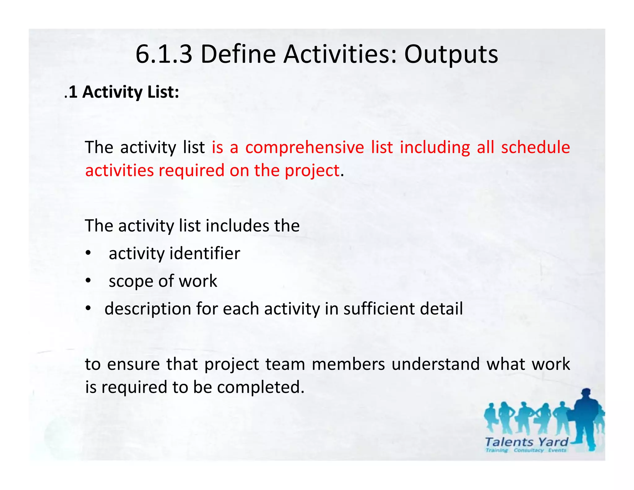 6.1.3 Define Activities: Outputs
.1 Activity List:
 1

   The activity list is a comprehensive list including all schedule
   activities required on the project.

   The activity list includes the
   • activity identifier
   • scope of work
              f       k
   • description for each activity in sufficient detail

   to ensure that project team members understand what work
   is required to be completed.
 