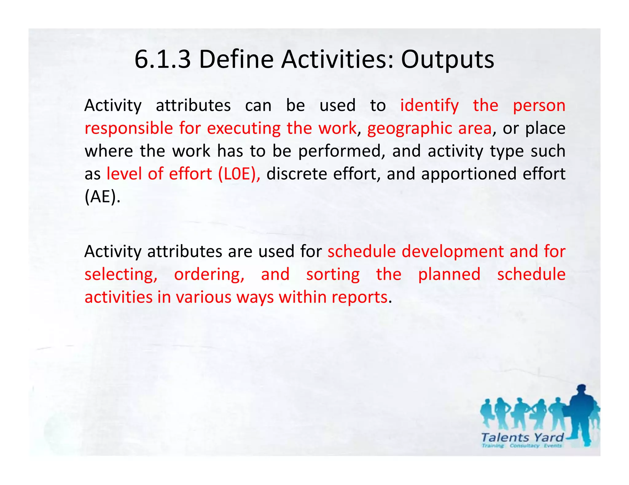 6.1.3 Define Activities: Outputs
Activity attributes can be used to identify the person
responsible for executing the work, geographic area, or place
where the work has to be performed and activity type such
                              performed,
as level of effort (L0E), discrete effort, and apportioned effort
(AE).

Activity attributes are used for schedule development and for
selecting, ordering,
selecting ordering and sorting the planned schedule
activities in various ways within reports.
 