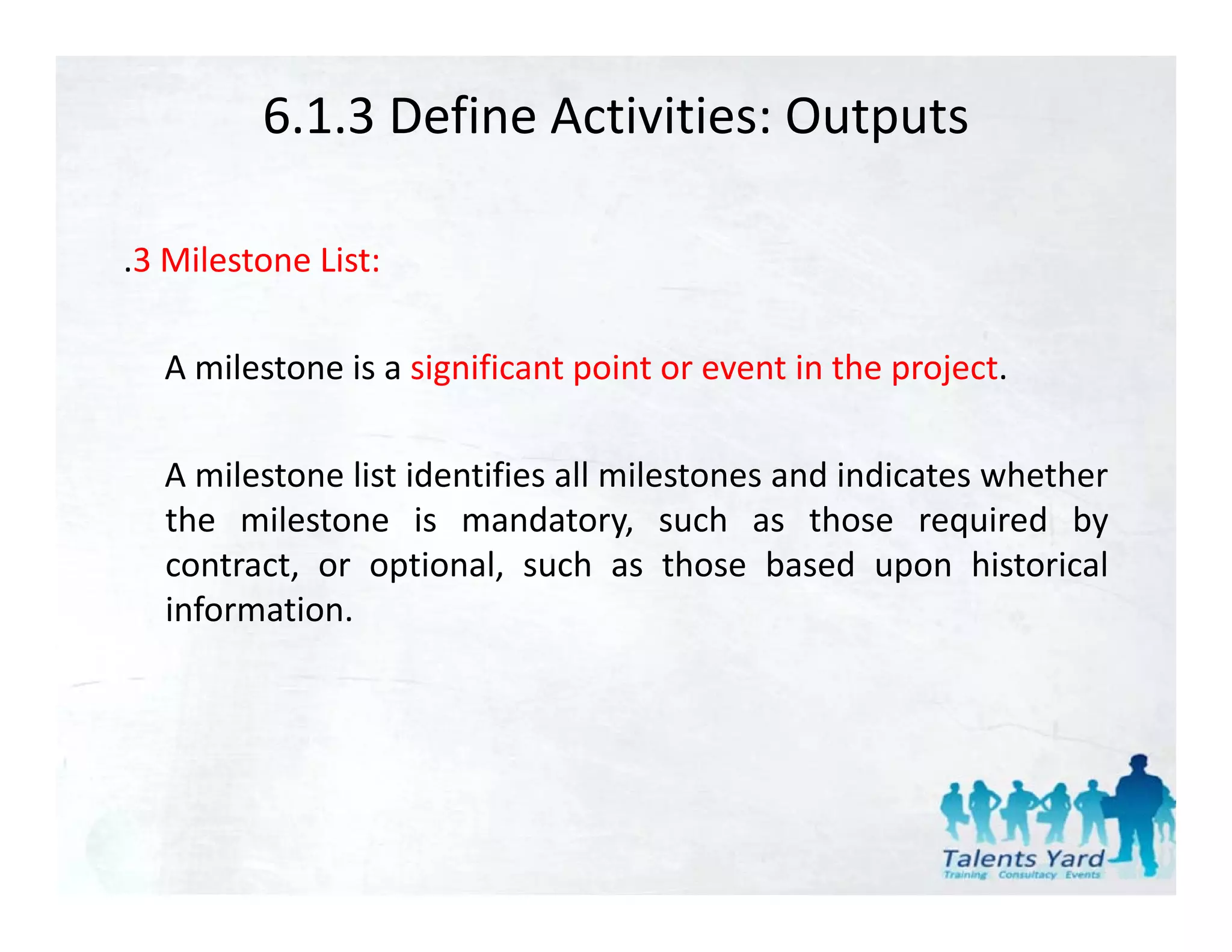 6.1.3 Define Activities: Outputs

.3 Milestone List:

  A milestone is a significant point or event in the project.

  A milestone list identifies all milestones and indicates whether
  the milestone is mandatory, such as those required by
                                  y,                     q       y
  contract, or optional, such as those based upon historical
  information.
 