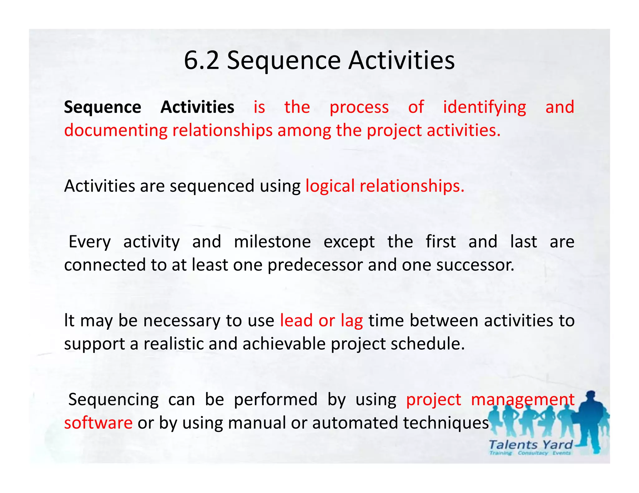 6.2 Sequence Activities
Sequence Activities is the process of identifying and
documenting relationships among the project activities.

Activities are sequenced using logical relationships.

 Every activity and milestone except the first and last are
connected to at least one predecessor and one successor.

lt may be necessary to use lead or lag time between activities to
support a realistic and achievable project schedule.
       t     li ti    d hi bl         j t h d l

 Sequencing can be performed by using project management
software or by using manual or automated techniques
 