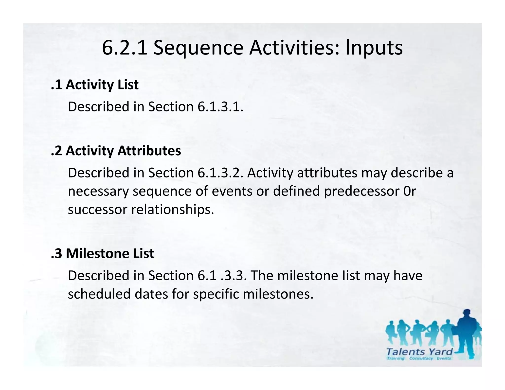 6.2.1 Sequence Activities: lnputs
.1 Activity List
   Described in Section 6.1.3.1.

.2 Activity Attributes
   Described in Section 6.1.3.2. Activity attributes may describe a 
   Described in Section 6 1 3 2 Activity attributes may describe a
   necessary sequence of events or defined predecessor 0r 
   successor relationships.

.3 Milestone List
   Described in Section 6.1 .3.3. The milestone Iist may have 
   scheduled dates for specific milestones.
 