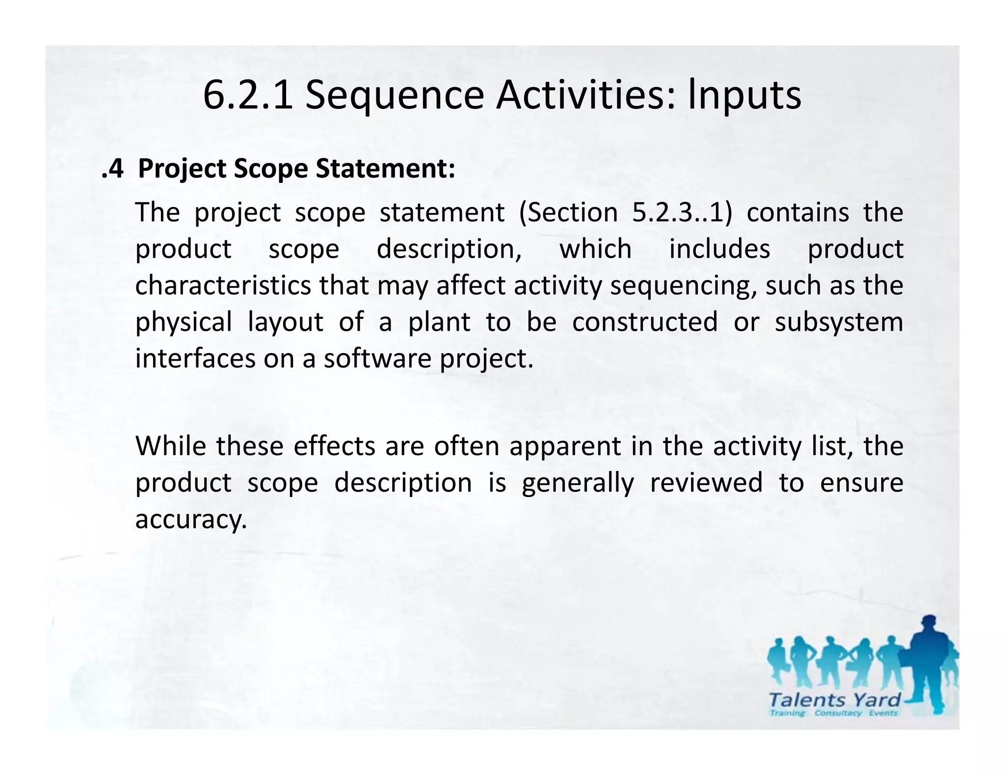 6.2.1 Sequence Activities: lnputs
.4 Project Scope Statement:
   The project scope statement (Section 5.2.3..1) contains the
   product scope d
       d t              description, which i l d
                             i ti        hi h includes productd t
   characteristics that may affect activity sequencing, such as the
   physical layout of a plant to be constructed or subsystem
   interfaces on a software project.

  While h
  Whil these effects are often apparent i the activity li the
              ff          f             in h     i i list, h
  product scope description is generally reviewed to ensure
  accuracy.
 