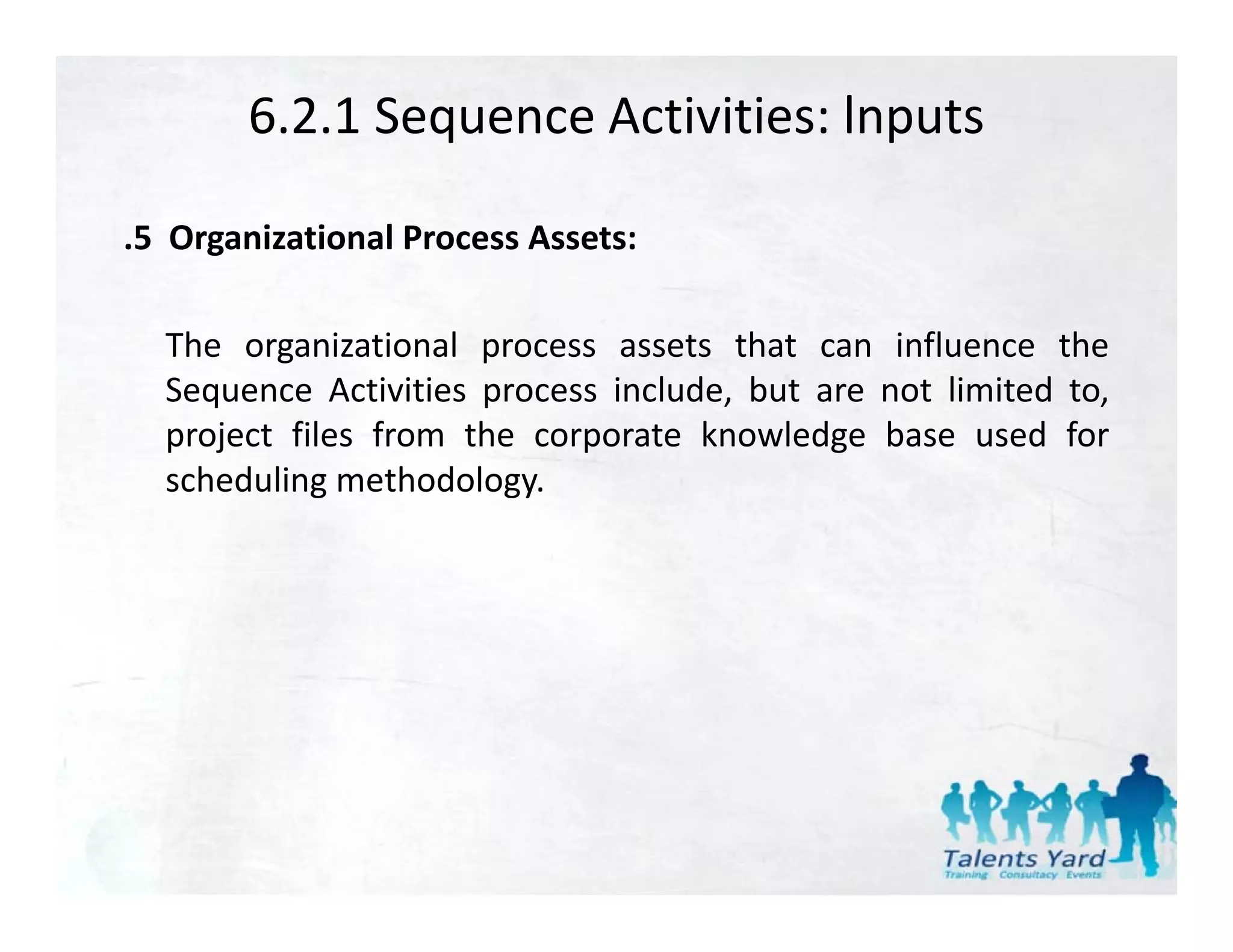 6.2.1 Sequence Activities: lnputs

.5 Organizational Process Assets:

  The organizational process assets that can influence the
  Sequence Activities process include, but are not limited to,
  project files from the corporate knowledge base used for
  scheduling methodology.
 