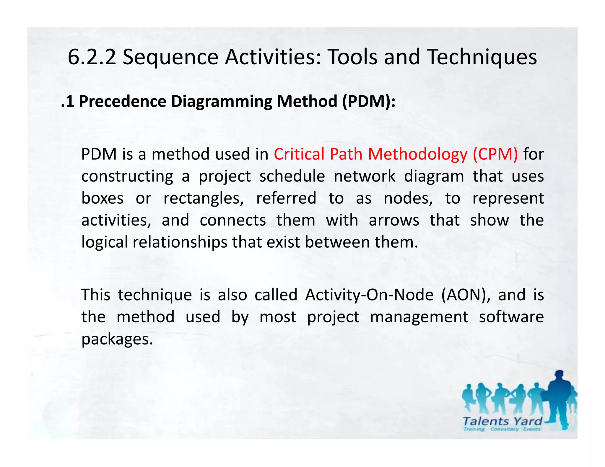 6.2.2 Sequence Activities: Tools and Techniques
.1 Precedence Diagramming Method (PDM):

  PDM is a method used in Critical Path Methodology (CPM) for
  constructing a project schedule network diagram that uses
  boxes or rectangles, referred to as nodes, to represent
                     g ,                         ,    p
  activities, and connects them with arrows that show the
  logical relationships that exist between them.

  This technique is also called Activity‐On‐Node (AON), and is
  the method used by most project management software
  packages.
 